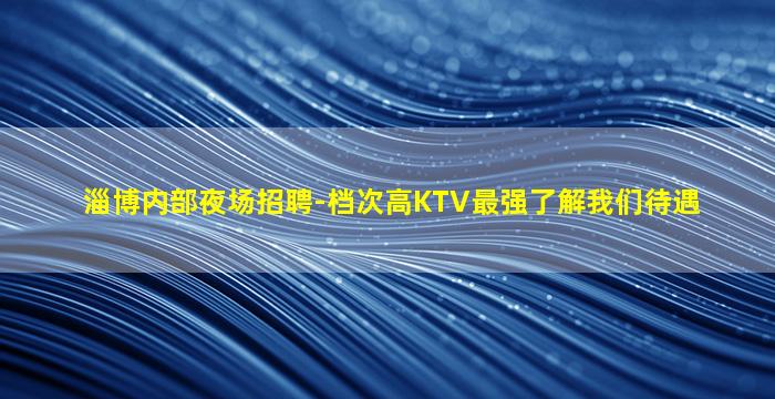 淄博内部夜场招聘-档次高KTV最强了解我们待遇